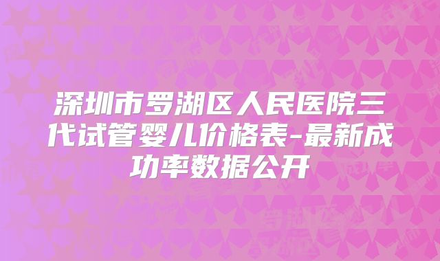 深圳市罗湖区人民医院三代试管婴儿价格表-最新成功率数据公开