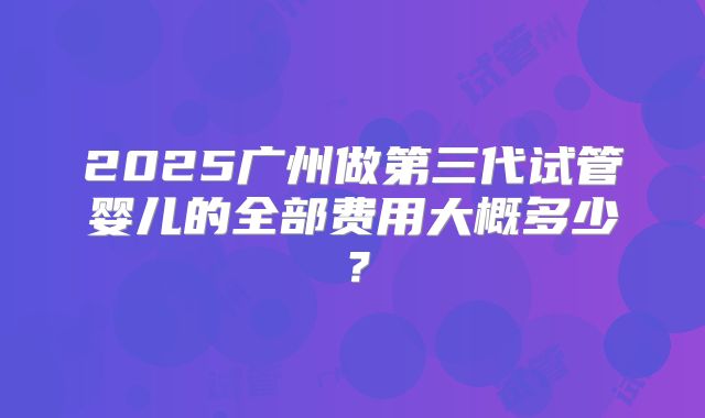 2025广州做第三代试管婴儿的全部费用大概多少？