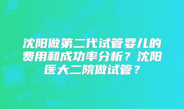 沈阳做第二代试管婴儿的费用和成功率分析?沈阳医大二院做试管?