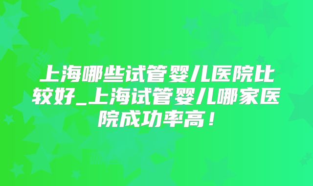 上海哪些试管婴儿医院比较好_上海试管婴儿哪家医院成功率高！