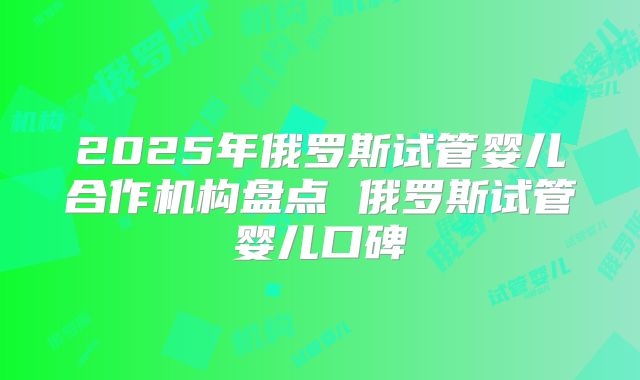 2025年俄罗斯试管婴儿合作机构盘点 俄罗斯试管婴儿口碑
