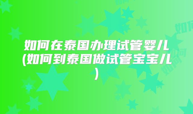 如何在泰国办理试管婴儿(如何到泰国做试管宝宝儿)