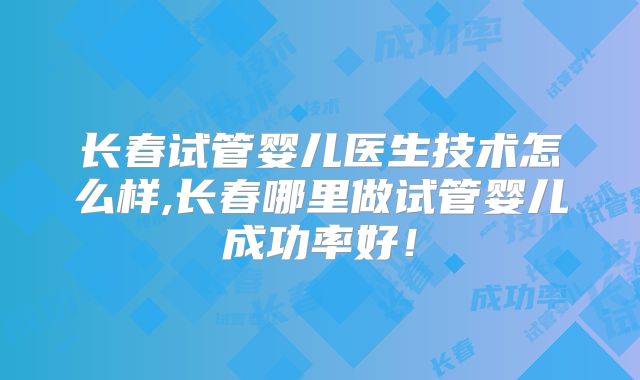 长春试管婴儿医生技术怎么样,长春哪里做试管婴儿成功率好！