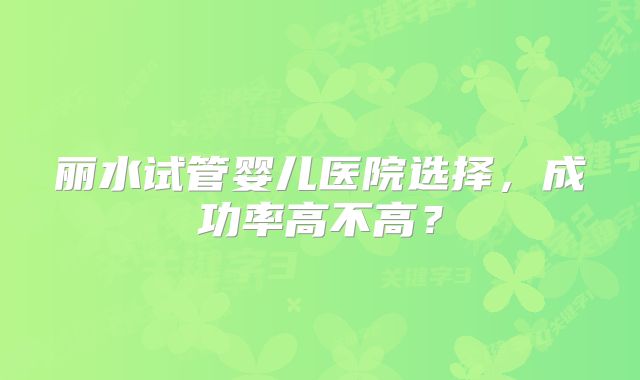丽水试管婴儿医院选择，成功率高不高？