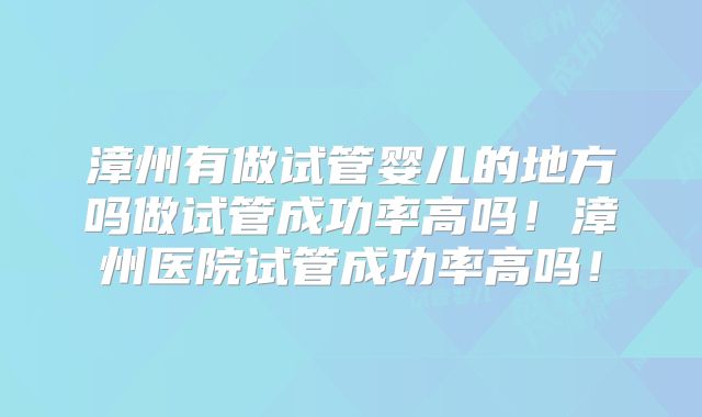 漳州有做试管婴儿的地方吗做试管成功率高吗!漳州医院试管成功率高吗!