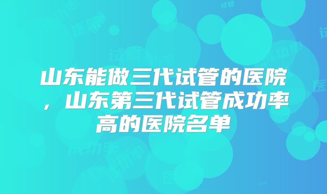 山东能做三代试管的医院，山东第三代试管成功率高的医院名单