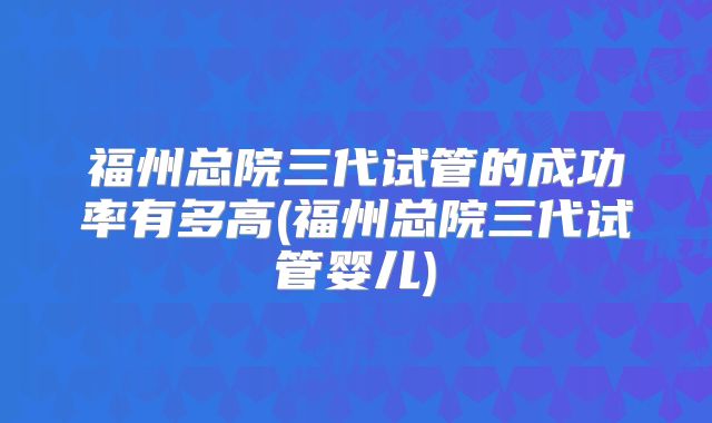福州总院三代试管的成功率有多高(福州总院三代试管婴儿)