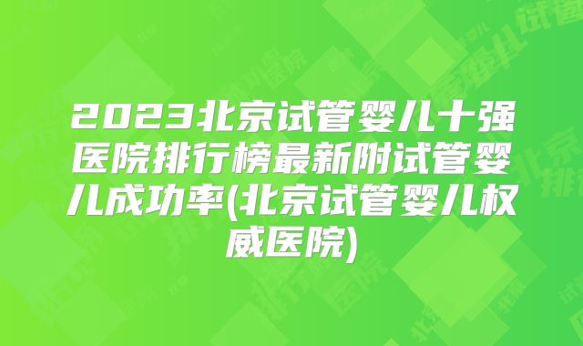 2023北京试管婴儿十强医院排行榜最新附试管婴儿成功率(北京试管婴儿权威医院)