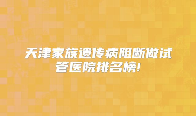 天津家族遗传病阻断做试管医院排名榜!