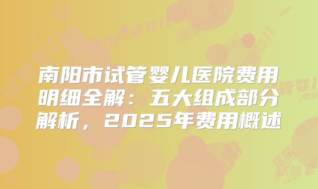 南阳市试管婴儿医院费用明细全解:五大组成部分解析,2025年费用概述