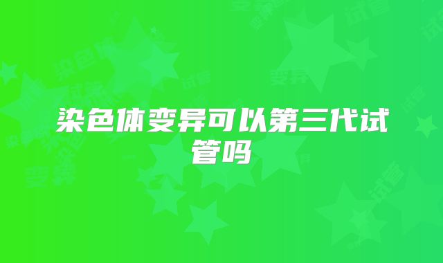 染色体变异可以第三代试管吗