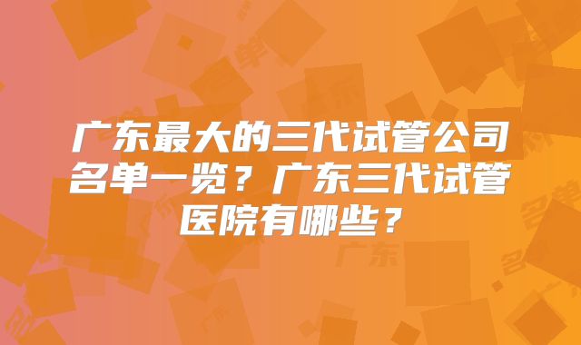 广东最大的三代试管公司名单一览？广东三代试管医院有哪些？