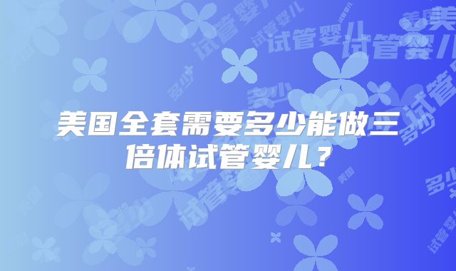 美国全套需要多少能做三倍体试管婴儿？