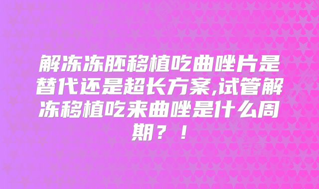 解冻冻胚移植吃曲唑片是替代还是超长方案,试管解冻移植吃来曲唑是什么周期?!