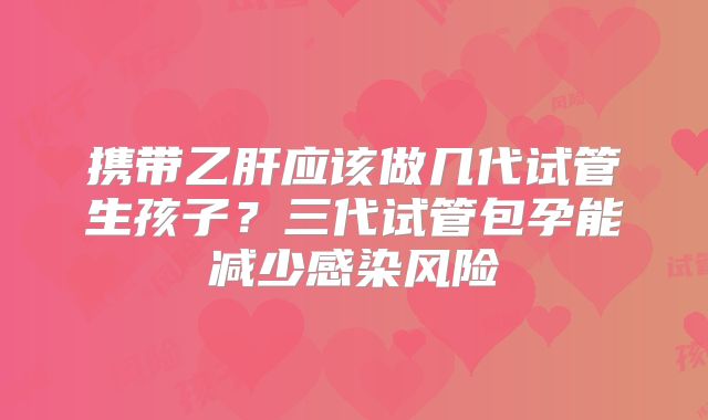 携带乙肝应该做几代试管生孩子？三代试管包孕能减少感染风险