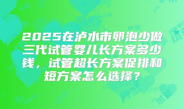 2025在泸水市卵泡少做三代试管婴儿长方案多少钱,试管超长方案促排和短方案怎么选择?