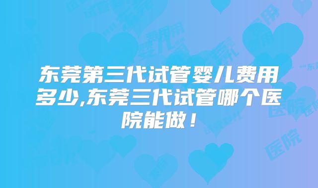 东莞第三代试管婴儿费用多少,东莞三代试管哪个医院能做！