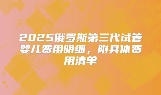 2025俄罗斯第三代试管婴儿费用明细，附具体费用清单