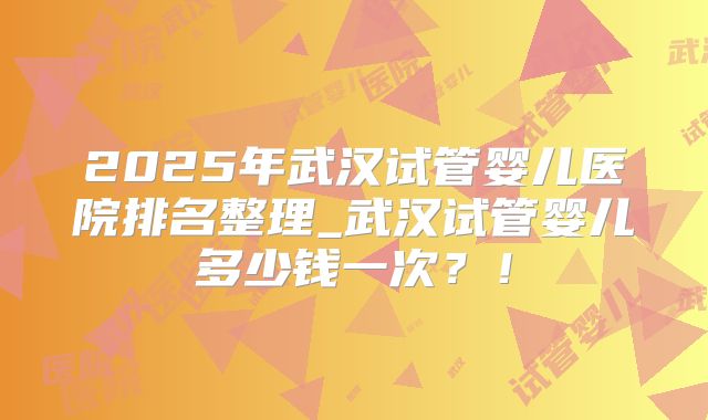 2025年武汉试管婴儿医院排名整理_武汉试管婴儿多少钱一次？！