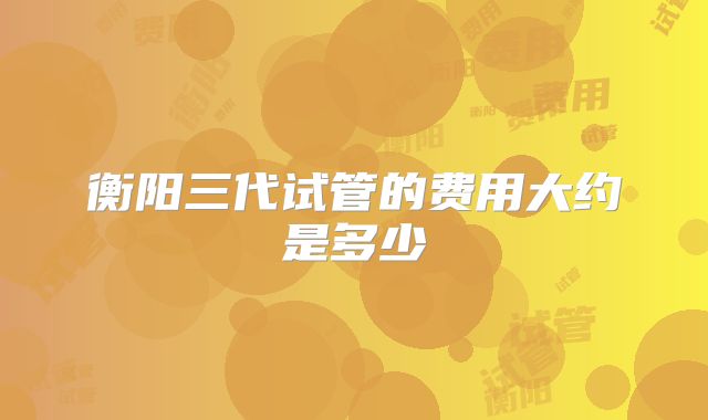 衡阳三代试管的费用大约是多少