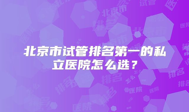 北京市试管排名第一的私立医院怎么选?