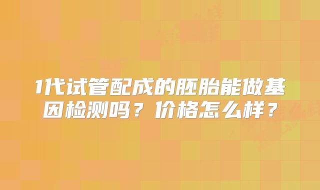 1代试管配成的胚胎能做基因检测吗?价格怎么样?