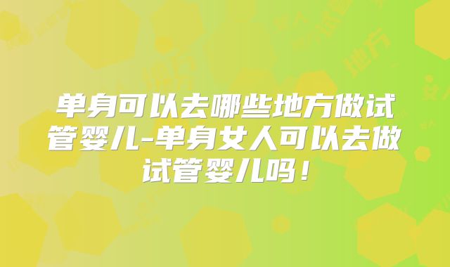 单身可以去哪些地方做试管婴儿-单身女人可以去做试管婴儿吗！