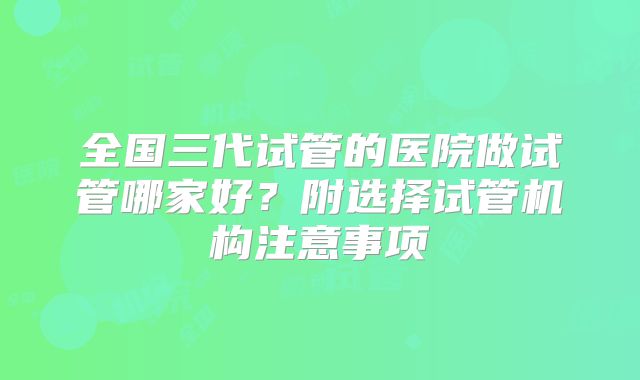 全国三代试管的医院做试管哪家好？附选择试管机构注意事项