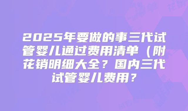 2025年要做的事三代试管婴儿通过费用清单(附花销明细大全?国内三代试管婴儿费用?