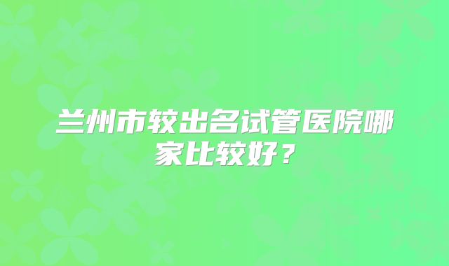 兰州市较出名试管医院哪家比较好？