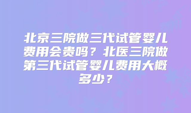 北京三院做三代试管婴儿费用会贵吗？北医三院做第三代试管婴儿费用大概多少？