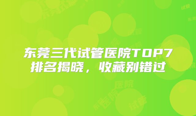 东莞三代试管医院TOP7排名揭晓，收藏别错过