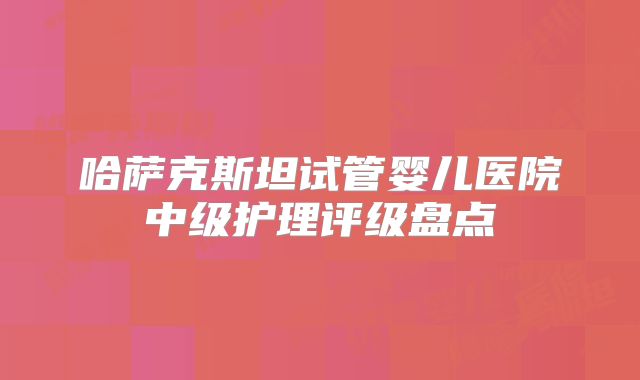 哈萨克斯坦试管婴儿医院中级护理评级盘点