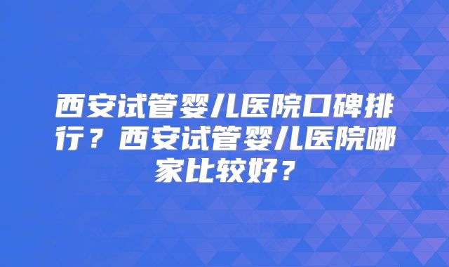 西安试管婴儿医院口碑排行？西安试管婴儿医院哪家比较好？