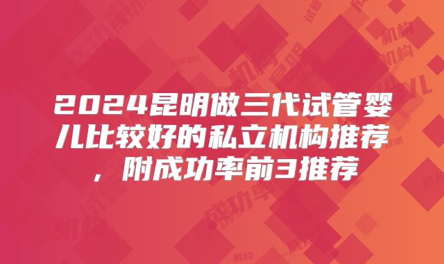 2024昆明做三代试管婴儿比较好的私立机构推荐,附成功率前3推荐