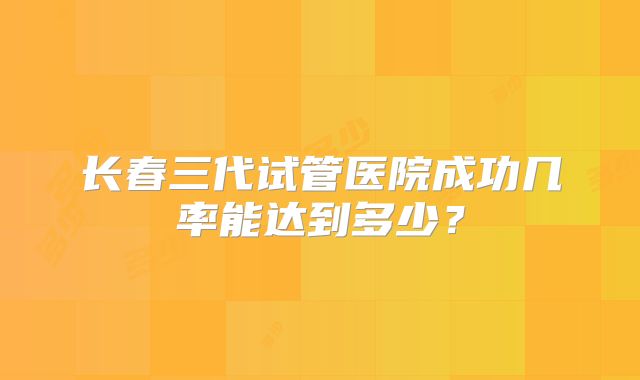 长春三代试管医院成功几率能达到多少？
