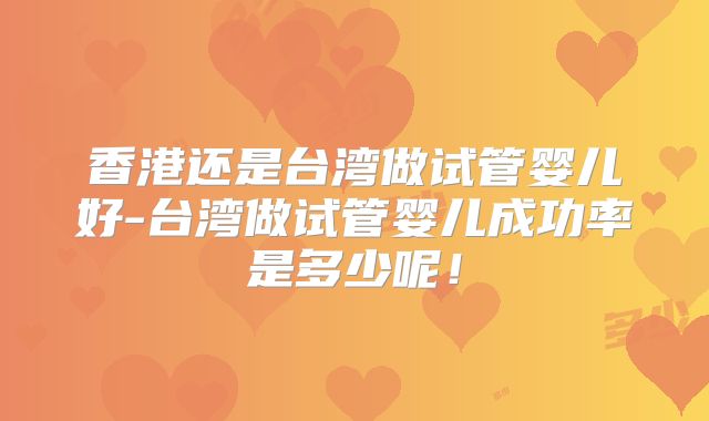 香港还是台湾做试管婴儿好-台湾做试管婴儿成功率是多少呢！