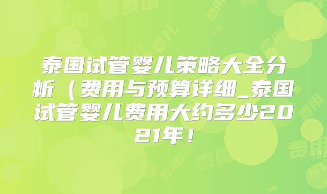 泰国试管婴儿策略大全分析(费用与预算详细_泰国试管婴儿费用大约多少2021年!