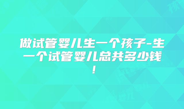 做试管婴儿生一个孩子-生一个试管婴儿总共多少钱!