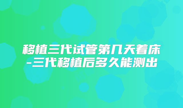 移植三代试管第几天着床-三代移植后多久能测出