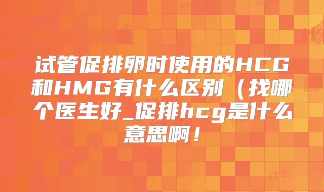 试管促排卵时使用的HCG和HMG有什么区别(找哪个医生好_促排hcg是什么意思啊!