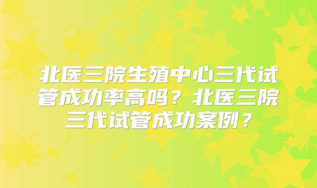 北医三院生殖中心三代试管成功率高吗？北医三院三代试管成功案例？