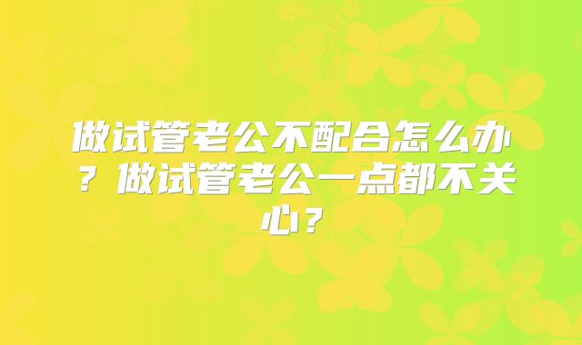 做试管老公不配合怎么办?做试管老公一点都不关心?