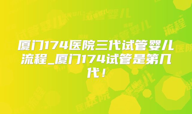 厦门174医院三代试管婴儿流程_厦门174试管是第几代!