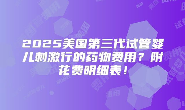 2025美国第三代试管婴儿刺激行的药物费用?附花费明细表!