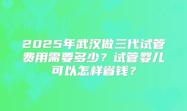 2025年武汉做三代试管费用需要多少？试管婴儿可以怎样省钱？