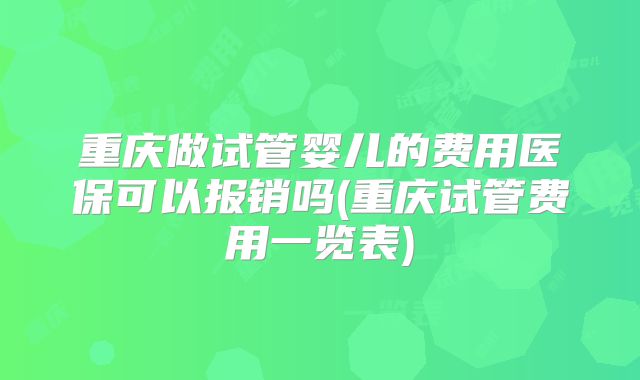 重庆做试管婴儿的费用医保可以报销吗(重庆试管费用一览表)
