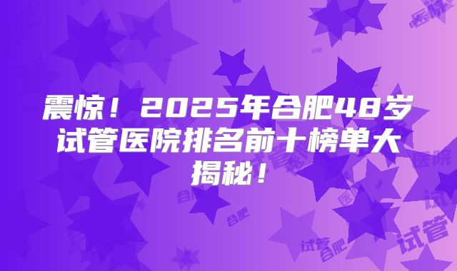 震惊!2025年合肥48岁试管医院排名前十榜单大揭秘!