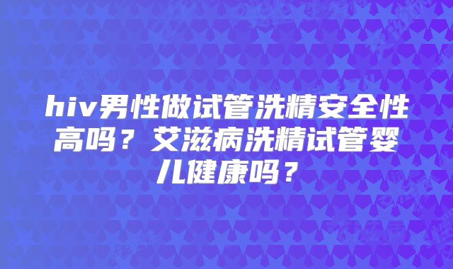 hiv男性做试管洗精安全性高吗？艾滋病洗精试管婴儿健康吗？