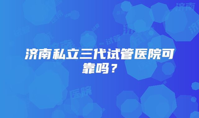 济南私立三代试管医院可靠吗？